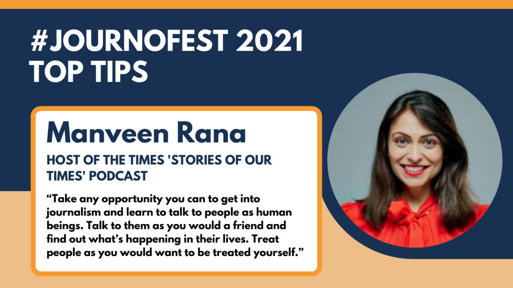 Manveen Rana JournoFest 2021 top tip: “Take any opportunity you can to get into journalism and learn to talk to people as human beings. Talk to them as you would a friend and find out what’s happening in their lives. Treat people as you would want to be treated yourself.”