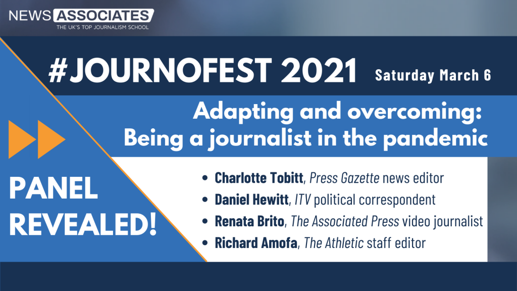 #JournoFest 2021 panel revealed graphic. News Associates logo in top left, date Saturday 6 March top right. Graphic is against a navy blue background. Panel and description is: Adapting and overcoming: Being a journalist in the pandemic. Speakers are: Charlotte Tobitt, Press Gazette news editor, Daniel Hewitt, ITV political correspondent, Renata Brito, The Associated Press video journalist, Richard Amofa, The Athletic staff editor