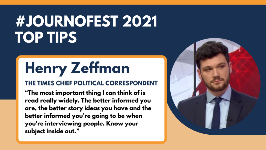 Henry Zeffman's top tip: “The most important thing I can think of is read really widely. The better informed you are, the better story ideas you have and the better informed you’re going to be when you’re interviewing people. Know your subject inside out.”