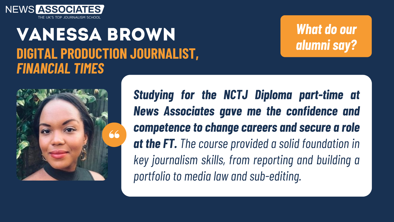 Studying for the NCTJ Diploma part-time at News Associates gave me the confidence and competence to change careers and secure a role at the FT. The course provided a solid foundation in key journalism skills, from reporting and building a portfolio to media law and sub-editing.
