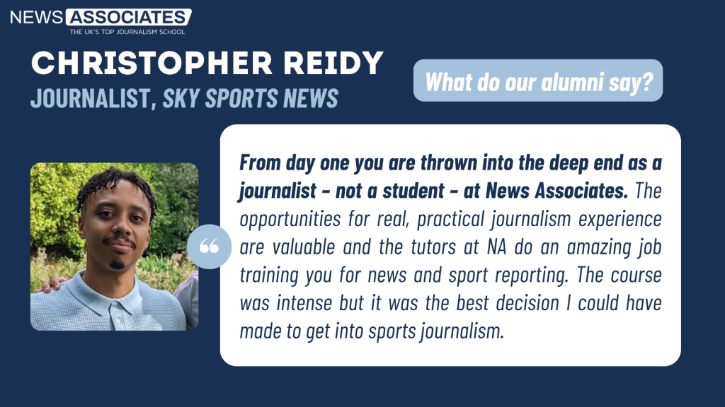 Chris' testimonial: "From day one you are thrown into the deep end as a journalist – not a student – at News Associates. The opportunities for real, practical journalism experience are valuable and the tutors at NA do an amazing job training you for news and sport reporting. The course was intense but it was the best decision I could have made to get into sports journalism."