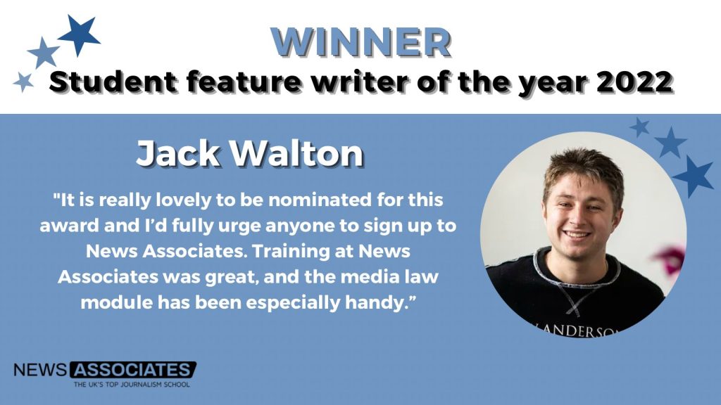 A graphic titled NCTJ student feature writer of the year 2022 winner Jack Walton. Jack’s quote: "It is really lovely to be nominated for this award and I'd fully urge anyone to sign up to News Associates. Training at News Associates was great, and the media law module has been especially handy."