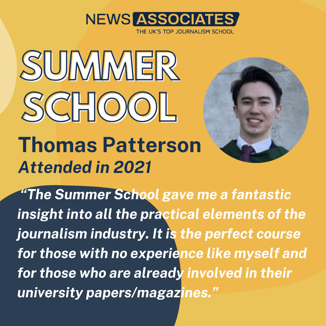 Thomas' testimonial:  “The Summer School gave me a fantastic insight into all the practical elements of the journalism industry. It is the perfect course for those with no experience like myself and for those who are already involved in their university papers/magazines.”