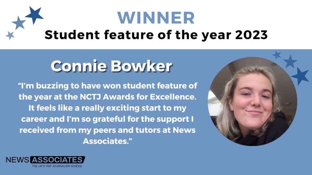 A graphic with a headshot and a quote from Connie Bowker who won student feature of the year 2023. The quote reads: “I’m buzzing to have won the features of the year category at the NCTJ Awards of Excellence. It feels like a really exciting start to my career and I’m so grateful for the support I received from my peers and tutors at News Associates.”