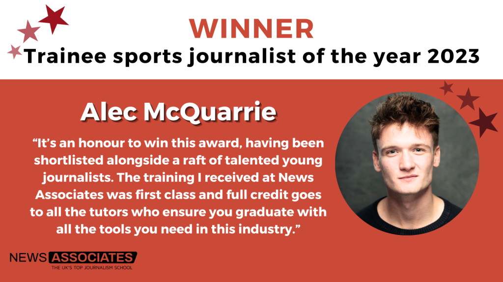 A graphic with a headshot and a quote from Alec McQuarrie who won trainee sports journalist of the year 2023. The quote reads: “It’s an honour to win this award, having been shortlisted alongside a raft of talented young journalists. The training I received at News Associates was first class and full credit goes to all the tutors who ensure you graduate with all the tools you need in this industry.”