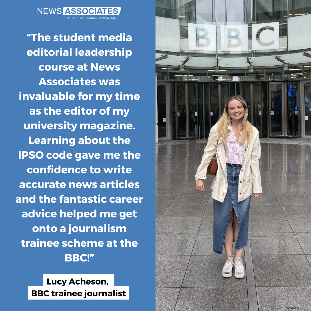 On the right side of the graphic is a photo of Lucy, a woman with blonde hair wearing a white coat and blue skirt. She is standing in front of Broadcasting House and the BBC logo is visible above her head. On the left side is a blue background with white text that reads: ‘“The student media editorial leadership course at News Associates was invaluable for my time as the editor of my university magazine. Learning about the IPSO code gave me the confidence to write accurate news articles and the fantastic career advice helped me get onto a journalism trainee scheme at the BBC!” – Lucy Acheson, BBC trainee journalist’.